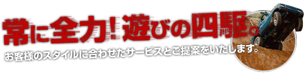 常に全力！遊びの四駆。お客様のスタイルに合わせたサービスとご提供をいたします。